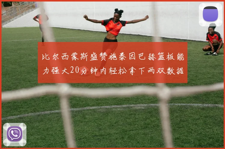 比尔西蒙斯盛赞施泰因巴赫篮板能力强大20分钟内轻松拿下两双数据