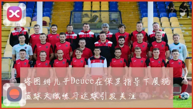 塔图姆儿子Deuce在保罗指导下展现篮球天赋练习运球引发关注