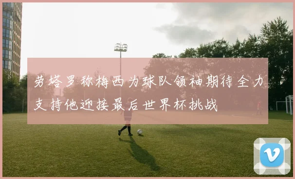 劳塔罗称梅西为球队领袖期待全力支持他迎接最后世界杯挑战