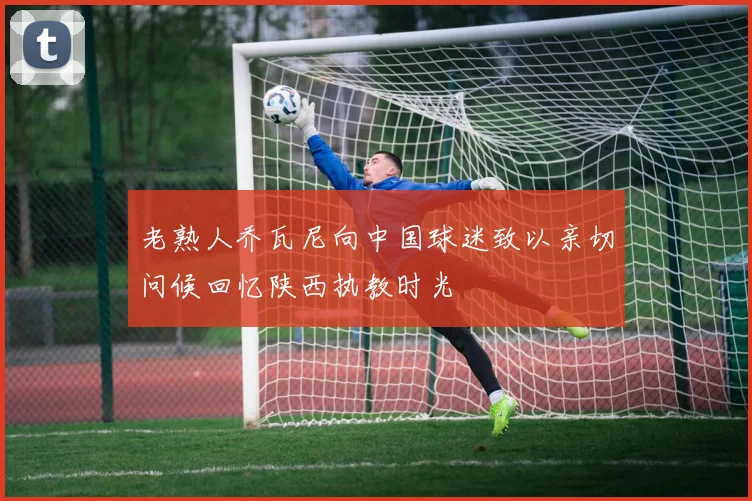 老熟人乔瓦尼向中国球迷致以亲切问候回忆陕西执教时光