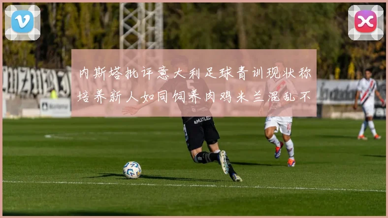 内斯塔批评意大利足球青训现状称培养新人如同饲养肉鸡米兰混乱不堪