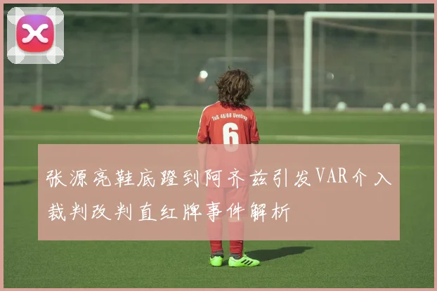 张源亮鞋底蹬到阿齐兹引发VAR介入裁判改判直红牌事件解析