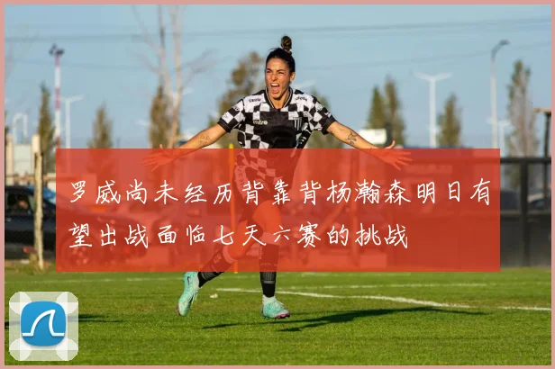 罗威尚未经历背靠背杨瀚森明日有望出战面临七天六赛的挑战
