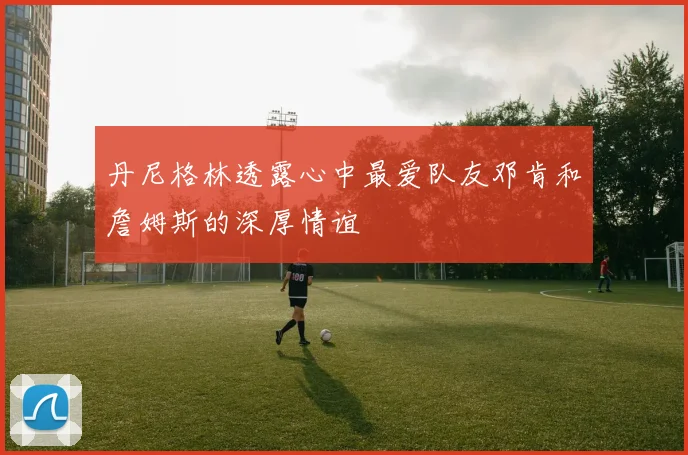 丹尼格林透露心中最爱队友邓肯和詹姆斯的深厚情谊