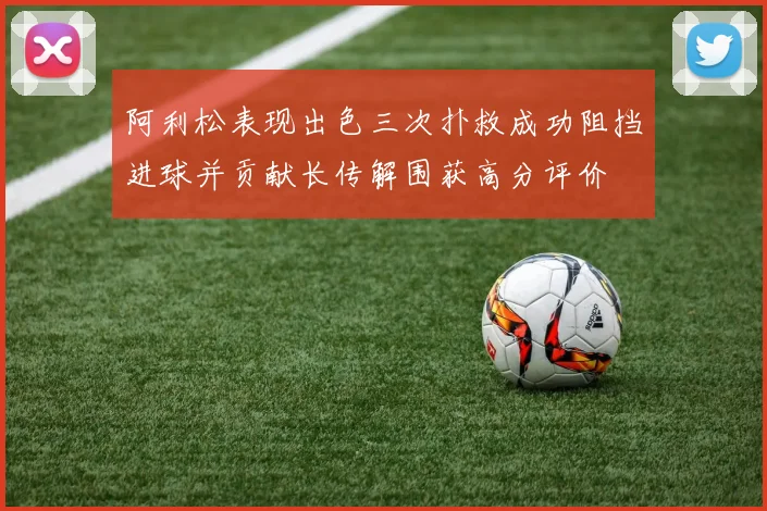 阿利松表现出色三次扑救成功阻挡进球并贡献长传解围获高分评价