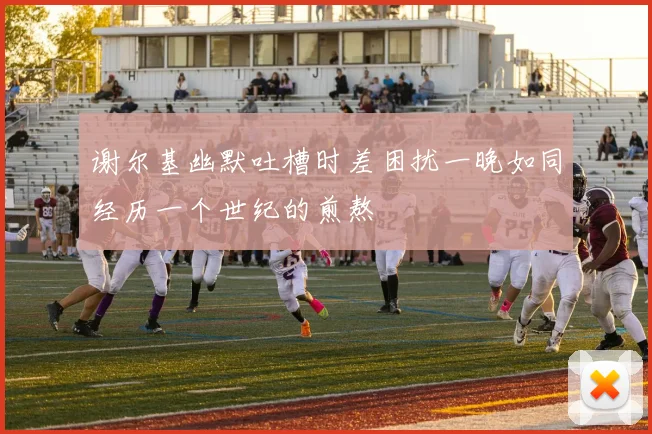 谢尔基幽默吐槽时差困扰一晚如同经历一个世纪的煎熬