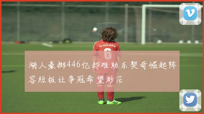 湖人豪掷446亿却难助东契奇崛起阵容短板让争冠希望渺茫