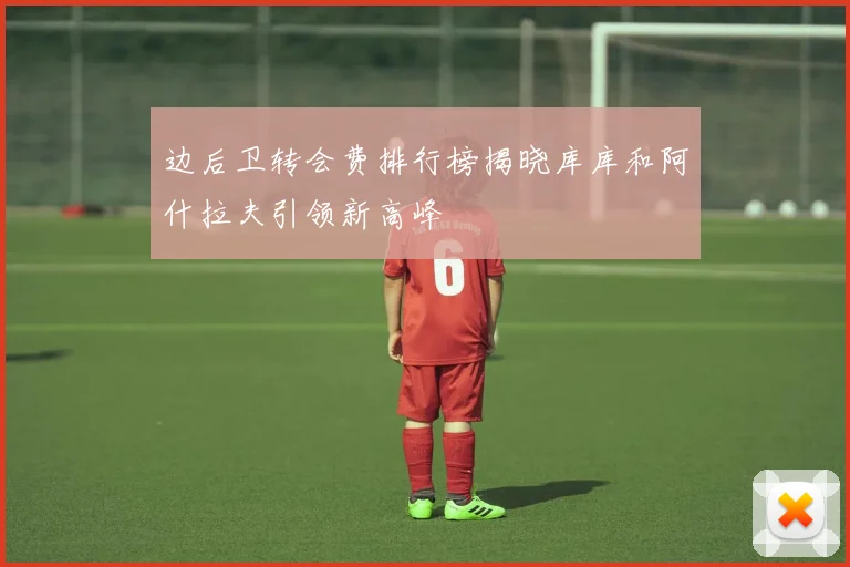 边后卫转会费排行榜揭晓库库和阿什拉夫引领新高峰