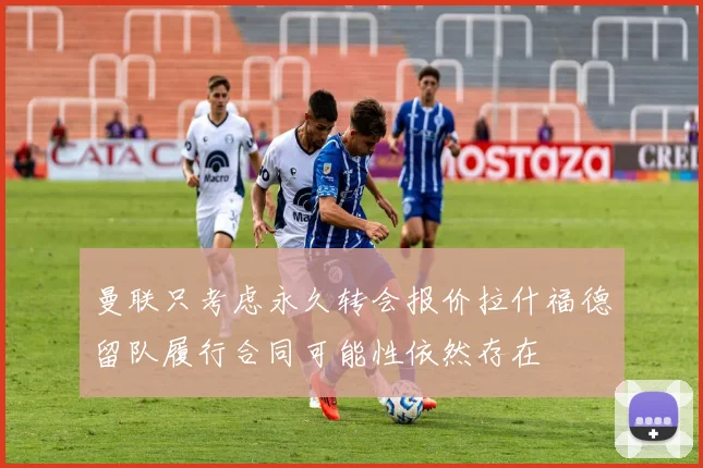 曼联只考虑永久转会报价拉什福德留队履行合同可能性依然存在