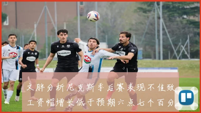 文胖分析尼克斯季后赛表现不佳致工资帽增长低于预期六点七个百分点