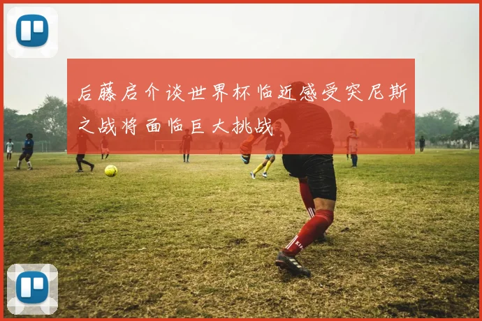 后藤启介谈世界杯临近感受突尼斯之战将面临巨大挑战