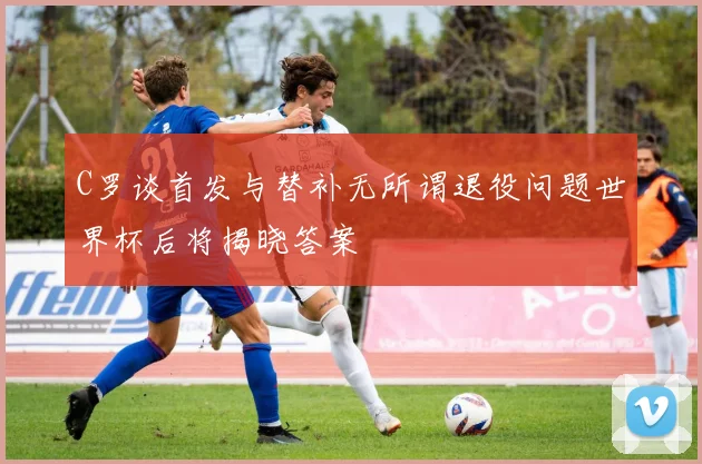 C罗谈首发与替补无所谓退役问题世界杯后将揭晓答案