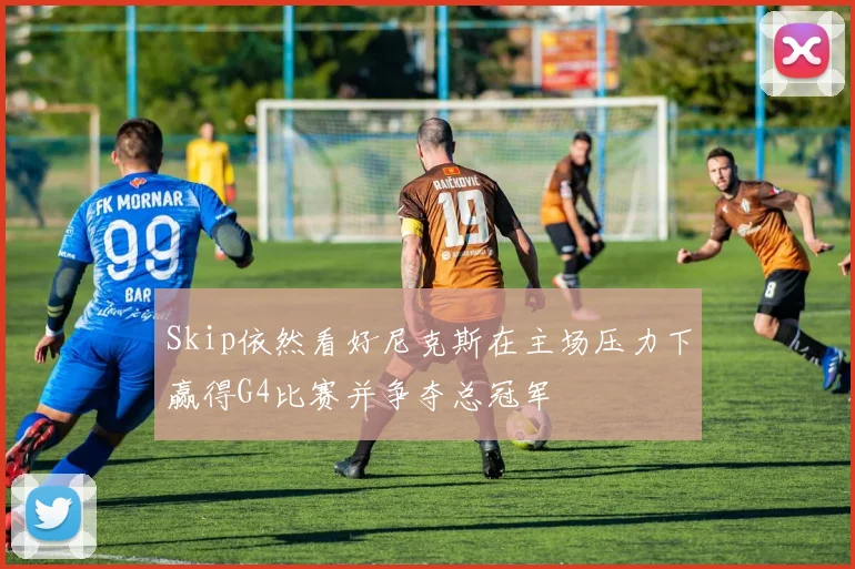 Skip依然看好尼克斯在主场压力下赢得G4比赛并争夺总冠军