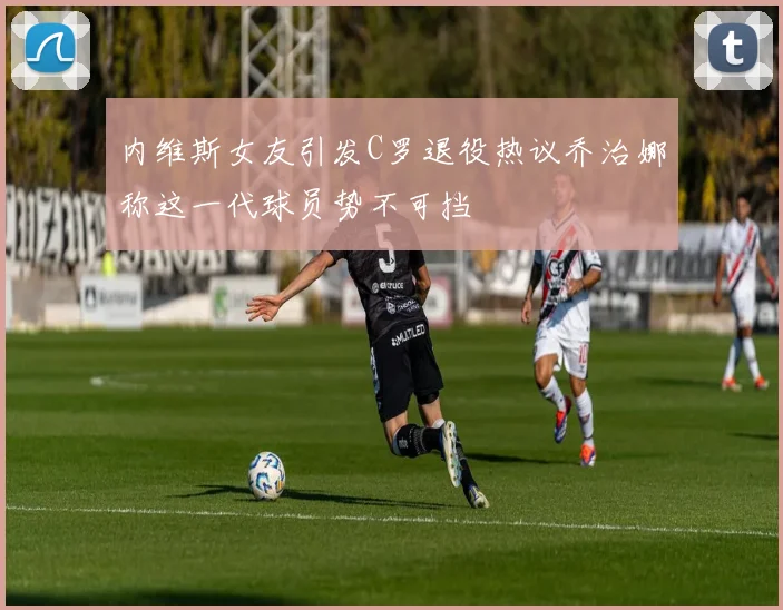 内维斯女友引发C罗退役热议乔治娜称这一代球员势不可挡