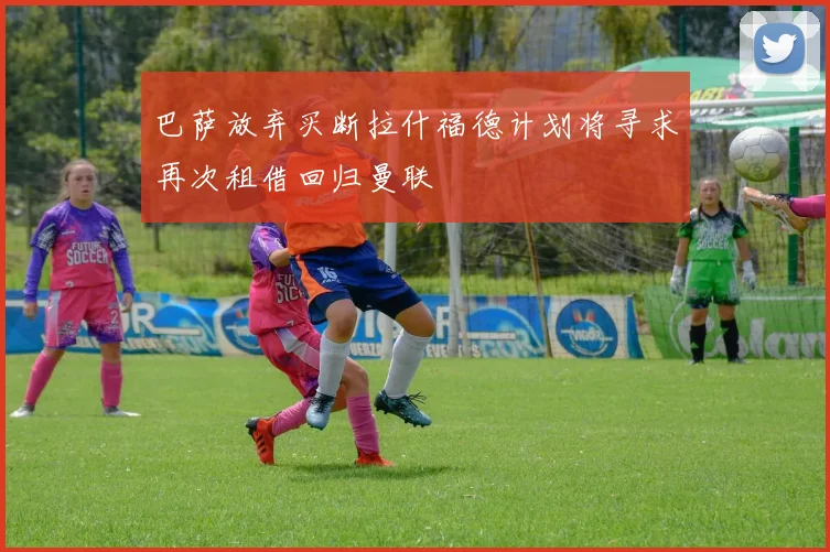 巴萨放弃买断拉什福德计划将寻求再次租借回归曼联