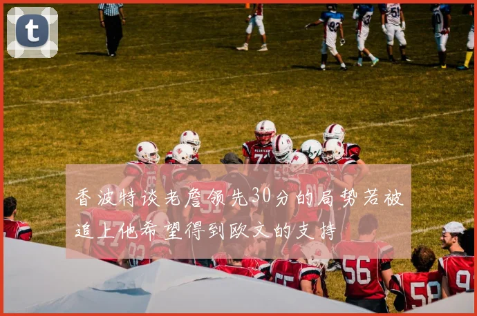 香波特谈老詹领先30分的局势若被追上他希望得到欧文的支持